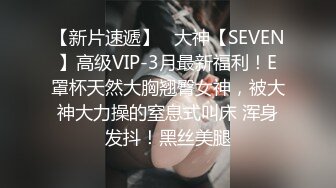 【新片速遞】   大神【SEVEN】高级VIP-3月最新福利！E罩杯天然大胸翘臀女神，被大神大力操的窒息式叫床 浑身发抖！黑丝美腿