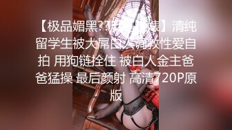 【极品媚黑??反差魅婊】清纯留学生被大屌白人调教性爱自拍 用狗链拴住 被白人金主爸爸猛操 最后颜射 高清720P原版