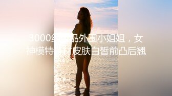 3000约极品外围小姐姐，女神模特身材皮肤白皙前凸后翘