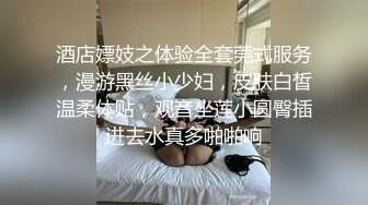 酒店嫖妓之体验全套莞式服务，漫游黑丝小少妇，皮肤白皙温柔体贴，观音坐莲小圆臀插进去水真多啪啪响