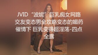 JVID“波妮”巨乳痴女网路交友变态男全攻略变态的媚药催情下 巨乳变得超淫荡-四点全露