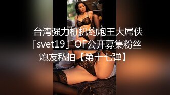 ✨台湾强力桩机约炮王大屌侠「svet19」OF公开募集粉丝炮友私拍【第十七弹】