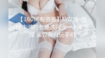 【360稀有资源】私花房-性感丰满的老婆洗完澡一上来就操 操完各自玩手机