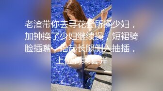 老渣带你去寻花会所操少妇，加钟换了少妇继续操，短裙骑脸插嘴，抬起长腿侧入抽插，上位骑乘套弄