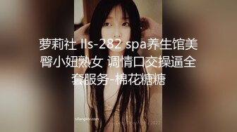 萝莉社 lls-282 spa养生馆美臀小妞熟女 调情口交操逼全套服务-棉花糖糖