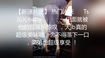 【新速片遞】 热门人妖 ❤️Ts沁沁baby ❤️· ：一见面就被他的巨屌所惊叹 ，大jb真的超级美味呢，舍不得落下一口，弟弟也超级享受 ！ 