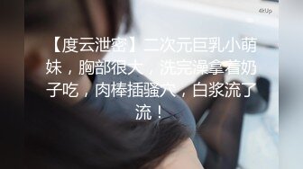 【度云泄密】二次元巨乳小萌妹，胸部很大，洗完澡拿着奶子吃，肉棒插骚穴，白浆流了流！