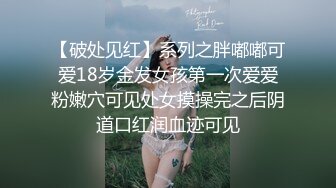 【破处见红】系列之胖嘟嘟可爱18岁金发女孩第一次爱爱粉嫩穴可见处女摸操完之后阴道口红润血迹可见