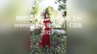 推特S级网黄，剧情淫娃【moremore】付费作品，《淫鱼游戏》