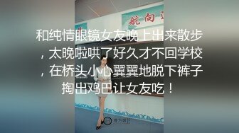 和纯情眼镜女友晚上出来散步，太晚啦哄了好久才不回学校，在桥头小心翼翼地脱下裤子掏出鸡巴让女友吃！