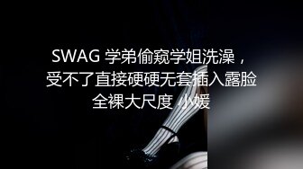 SWAG 学弟偷窥学姐洗澡，受不了直接硬硬无套插入露脸全裸大尺度 小媛