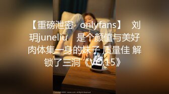 【重磅泄密✨onlyfans】⭐刘玥juneliu⭐ 是个颜值与美好肉体集一身的妹子 质量佳 解锁了三洞《VO.15》