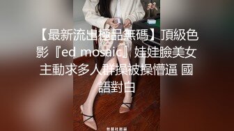 【最新流出極品無碼】頂級色影『ed mosaic』娃娃臉美女主動求多人群操被操懵逼 國語對白