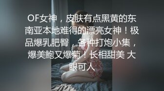 OF女神，皮肤有点黑黄的东南亚本地难得的漂亮女神！极品爆乳肥臀，各种打炮小集，爆美鲍又爆菊！长相甜美 大眼可人