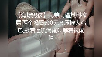 【海螺男孩】兄弟同逼其利榨屌,两个翘臀公0无套压榨大鸡巴,撅着逼饥渴骚叫等着被配种