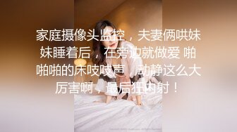 家庭摄像头监控，夫妻俩哄妹妹睡着后，在旁边就做爱 啪啪啪的床吱吱声，动静这么大厉害啊，最后狂内射！