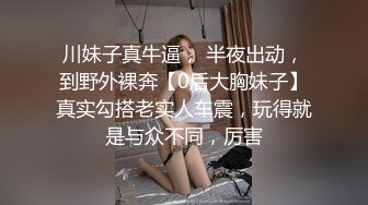 川妹子真牛逼， 半夜出动，到野外裸奔【0后大胸妹子】真实勾搭老实人车震，玩得就是与众不同，厉害