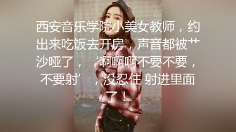 西安音乐学院小美女教师，约出来吃饭去开房，声音都被艹沙哑了，‘啊啊啊不要不要，不要射’，没忍住 射进里面了！