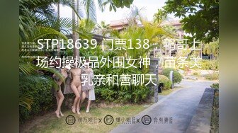 STP18639 门票138，鸭哥上场约操极品外围女神，苗条美乳亲和善聊天