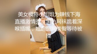  美女模特小姐姐为赚钱下海直播激情秀，黑色网袜跪着深喉插嘴，翘起圆润美臀等待被操