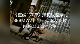  《重磅❤炸弹》推特反差婊『BBBMWZ』与土豪炮友调教啪啪253部大合集