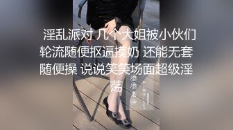   淫乱派对 几个大姐被小伙们轮流随便抠逼摸奶 还能无套随便操 说说笑笑场面超级淫荡