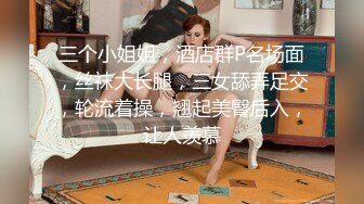 三个小姐姐，酒店群P名场面，丝袜大长腿，三女舔弄足交，轮流着操，翘起美臀后入，让人羡慕