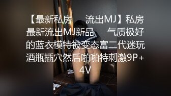 【最新私房❤️流出MJ】私房最新流出MJ新品❤️气质极好的蓝衣模特被变态富二代迷玩酒瓶插穴然后啪啪特刺激9P+4V