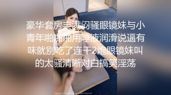 豪华套房丰满闷骚眼镜妹与小青年啪啪啪用唾液润滑说逼有味就别吃了连干2炮眼镜妹叫的太骚清晰对白搞笑淫荡