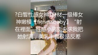 ?白皙性感女神?身材一级棒女神嫩模〖fitnessbaby〗“射在裡面”性感小骚货央求我把她射满，美乳丰臀极品反差