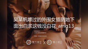 吴某帆嫖过的外围女插到她下面出白浆这钱没白花_amq13