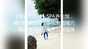 【专业男技师】SPA养生馆，精油按摩推背，手指磨蹭骚穴，振动棒伺候，张开双腿猛操