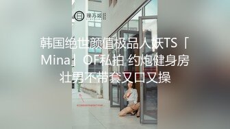 韩国绝世颜值极品人妖TS「Mina」OF私拍 约炮健身房壮男不带套又口又操