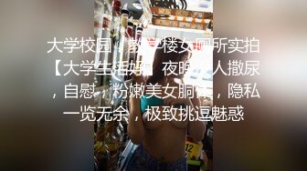 大学校园，教学楼女厕所实拍【大学生活好】夜晚没人撒尿，自慰，粉嫩美女胴体，隐私一览无余，极致挑逗魅惑