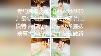 专约良家大神『jaacckk999』最新流出❤️实习教师 淘宝模特 高校女大学生 众多骚婊 羡慕大神的钞能力 夜夜做新郎