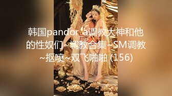 韩国pandor_a调教大神和他的性奴们~调教合集~SM调教~抠喷~双飞啪啪 (156)