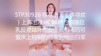 STP30926 探花老王（李寻欢）上海出差 3000网约眼镜巨乳反差婊外围女，长相乖巧可爱床上特别的骚草到她出白浆