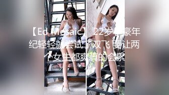 【Ed Mosaic】 22岁小豪年纪轻轻就尝试了双飞 要让两个女生都爽真的会累