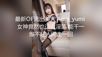 最新OF流出美人 Aom_yumi 女神竟然也这么淫荡 能干一炮不枉人间走一回