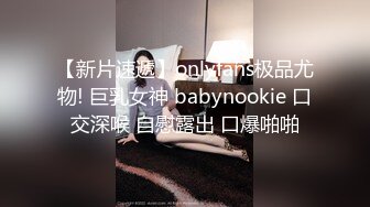 【新片速遞】onlyfans极品尤物! 巨乳女神 babynookie 口交深喉 自慰露出 口爆啪啪