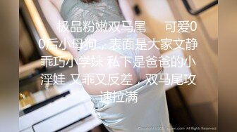 极品清纯人形小母狗调教✿肛交口爆吞精，00后清纯系反差小母狗背着男友出轨吃鸡巴被大鸡巴爸爸调教！