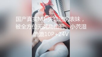 国产真实MJ-失恋远房表妹，被全方位无死角扣玩，小茓湿漉漉10P+24V