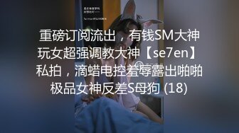 重磅订阅流出，有钱SM大神玩女超强调教大神【se7en】私拍，滴蜡电控羞辱露出啪啪极品女神反差S母狗 (18)