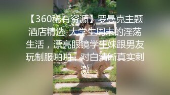 【360稀有资源】罗曼克主题酒店精选-大学生周末的淫荡生活，漂亮眼镜学生妹跟男友玩制服啪啪，对白清晰真实刺激