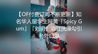 【OF付费订阅不断更新】知名华人留学生网黄「Spicy Gum」「刘玥」浴缸洗澡勾引老外口爆