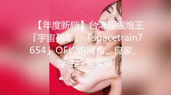 ✨【年度新档】台湾超强炮王「宇宙列车」「spacetrain7654」OF约炮网黄、良家、学生性爱实录