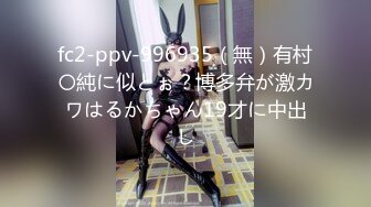 fc2-ppv-996935（無）有村〇純に似とぉ？博多弁が激カワはるかちゃん19才に中出し