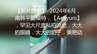 【新片速遞】  2024年6月，南韩平面模特，【Aekyuni】，罕见大尺度私拍流出，大大的眼睛，大大的奶子，美艳动人