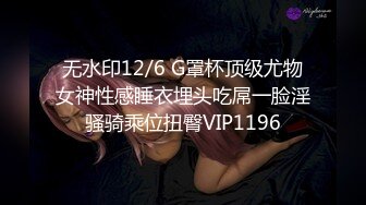 无水印12/6 G罩杯顶级尤物女神性感睡衣埋头吃屌一脸淫骚骑乘位扭臀VIP1196