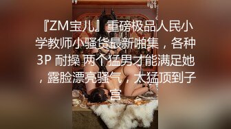 『ZM宝儿』重磅极品人民小学教师小骚货最新啪集，各种3P 耐操 两个猛男才能满足她，露脸漂亮骚气，太猛顶到子宫